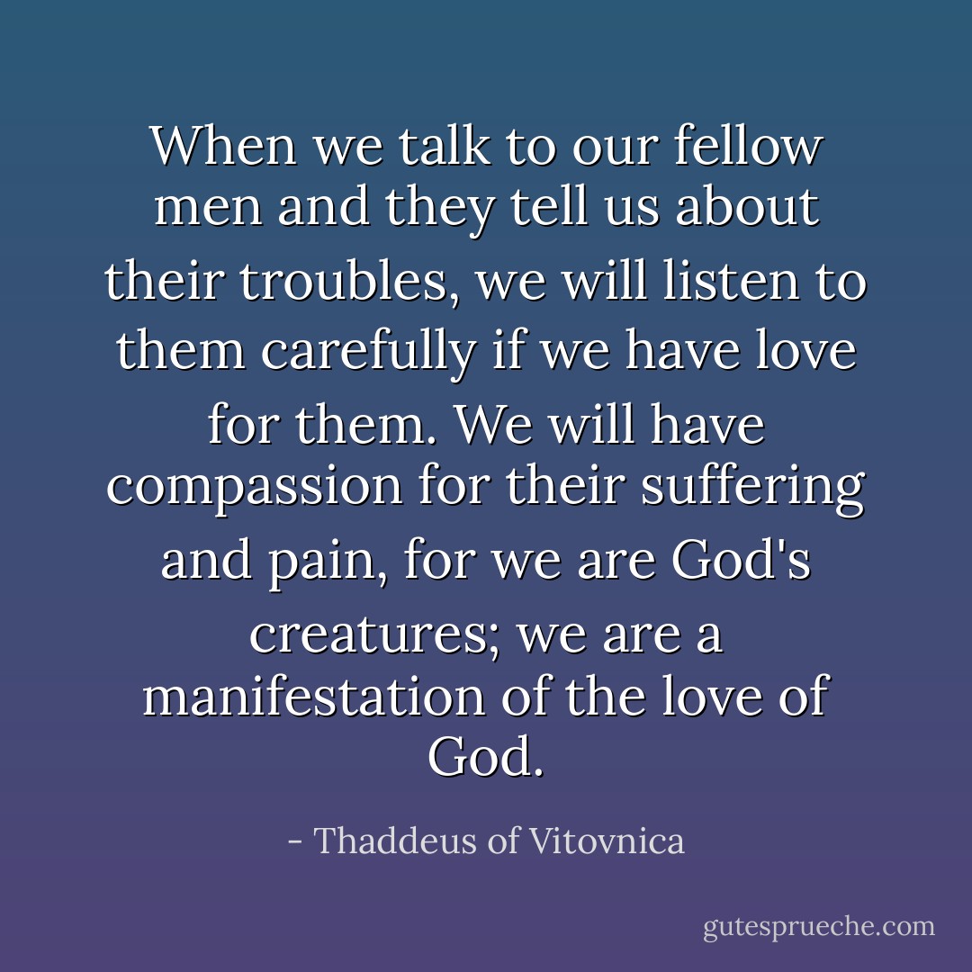 When we talk to our fellow men and they tell us about their troubles, we will listen to them carefully if we have love for them. We will have compassion for their suffering and pain, for we are God's creatures; we are a manifestation of the love of God. - Thaddeus of Vitovnica