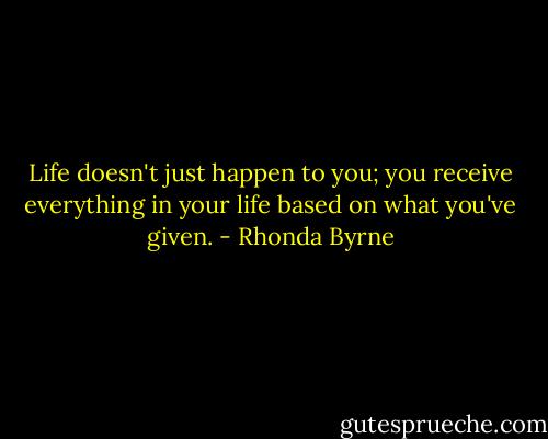 Life doesn't just happen to you; you<br />receive everything in your life based on what you've given. - Rhonda Byrne