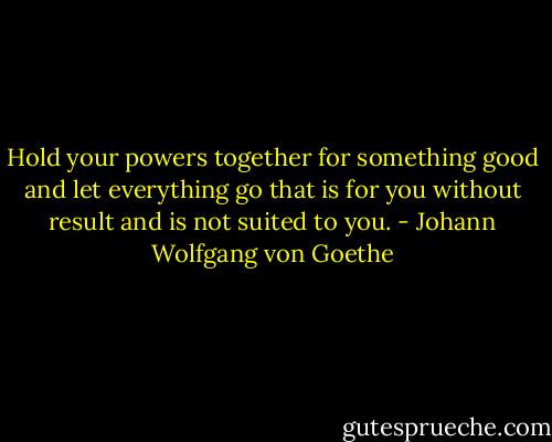 Hold your powers together for something good and let everything go that is for you without result and is not suited to you. - Johann Wolfgang von Goethe
