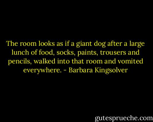 The room looks as if a giant dog after a large lunch of food, socks, paints, trousers and pencils, walked into that room and vomited everywhere. - Barbara Kingsolver