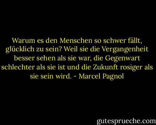 Warum es den Menschen so schwer fällt, glücklich zu sein? Weil sie die Vergangenheit besser sehen als sie war, die Gegenwart schlechter als sie ist und die Zukunft rosiger als sie sein wird. - Marcel Pagnol