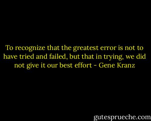 To recognize that the greatest error is not to have tried and failed, but that in trying, we did not give it our best effort - Gene Kranz