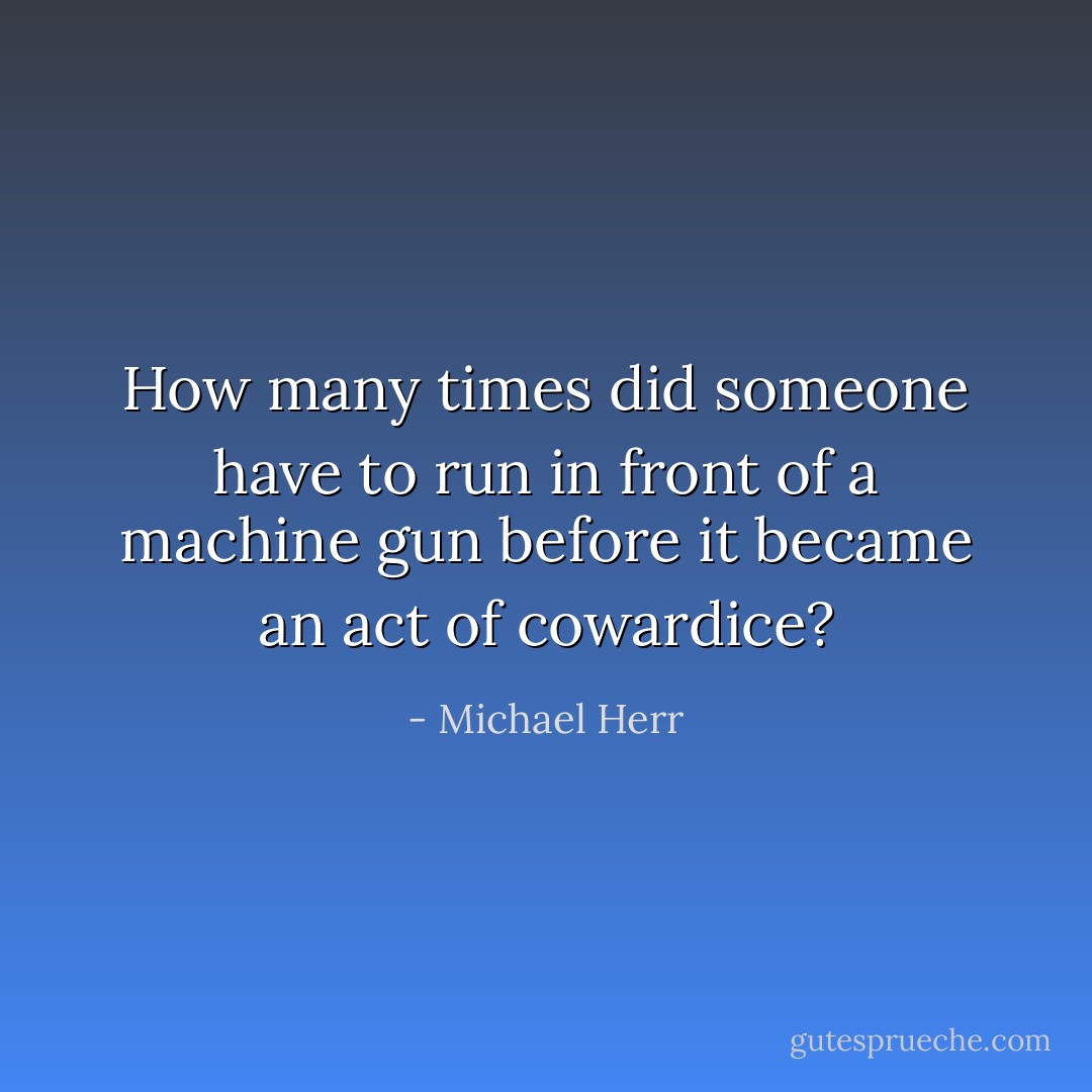 How many times did someone have to run in front of a machine gun before it became an act of cowardice? - Michael Herr