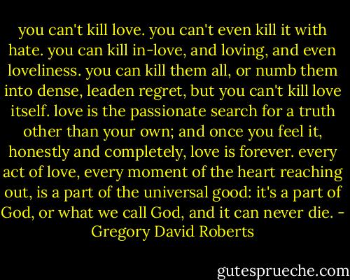 you can't kill love. you can't even kill it with hate. you can kill in-love, and loving, and even loveliness. you can kill them all, or numb them into dense, leaden regret, but you can't kill love itself. love is the passionate search for a truth other than your own; and once you feel it, honestly and completely, love is forever. every act of love, every moment of the heart reaching out, is a part of the universal good: it's a part of God, or what we call God, and it can never die. - Gregory David Roberts