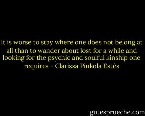 It is worse to stay where one does not belong at all than to wander about lost for a while and looking for the psychic and soulful kinship one requires - Clarissa Pinkola Estés