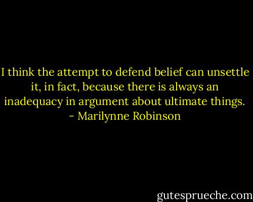 I think the attempt to defend belief can unsettle it, in fact, because there is always an inadequacy in argument about ultimate things. - Marilynne Robinson
