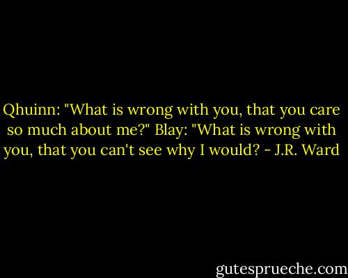 Qhuinn: "What is wrong with you, that you care so much about me?"<br />Blay: "What is wrong with you, that you can't see why I would? - J.R. Ward