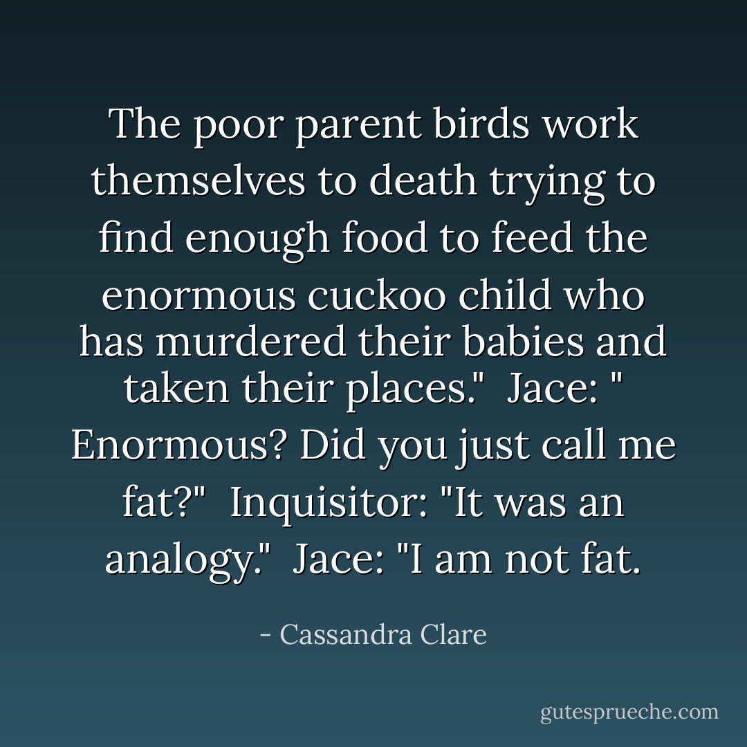 The poor parent birds work themselves to death trying to find enough food to feed the enormous cuckoo child who has murdered their babies and taken their places." <br />Jace: " Enormous? Did you just call me fat?" <br />Inquisitor: "It was an analogy." <br />Jace: "I am not fat. - Cassandra Clare