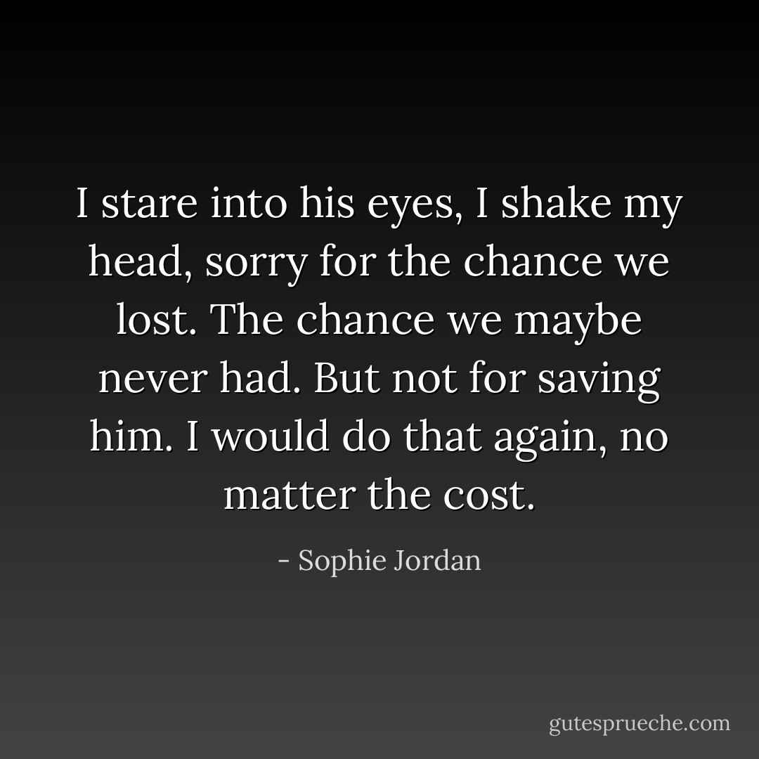 I stare into his eyes, I shake my head, sorry for the chance we lost. The chance we maybe never had. But not for saving him. I would do that again, no matter the cost. - Sophie Jordan
