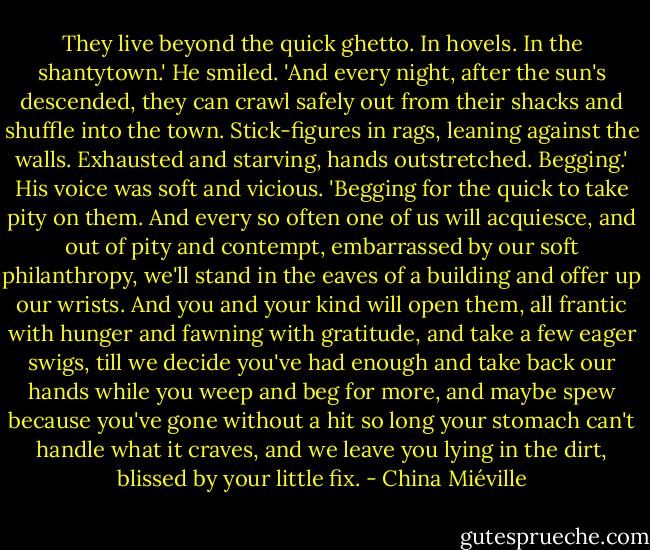They live beyond the quick ghetto. In hovels. In the shantytown.' He smiled. 'And every night, after the sun's descended, they can crawl safely out from their shacks and shuffle into the town. Stick-figures in rags, leaning against the walls. Exhausted and starving, hands outstretched. Begging.' His voice was soft and vicious. 'Begging for the quick to take pity on them. And every so often one of us will acquiesce, and out of pity and contempt, embarrassed by our soft philanthropy, we'll stand in the eaves of a building and offer up our wrists. And you and your kind will open them, all frantic with hunger and fawning with gratitude, and take a few eager swigs, till we decide you've had enough and take back our hands while you weep and beg for more, and maybe spew because you've gone without a hit so long your stomach can't handle what it craves, and we leave you lying in the dirt, blissed by your little fix. - China Miéville