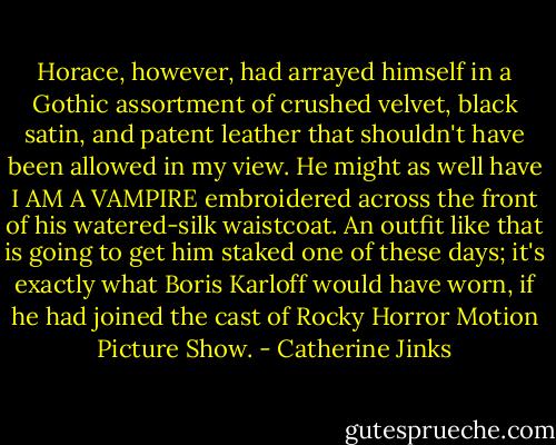 Horace, however, had arrayed himself in a Gothic assortment of crushed velvet, black satin, and patent leather that shouldn't have been allowed in my view. He might as well have I AM A VAMPIRE embroidered across the front of his watered-silk waistcoat. An outfit like that is going to get him staked one of these days; it's exactly what Boris Karloff would have worn, if he had joined the cast of Rocky Horror Motion Picture Show. - Catherine Jinks