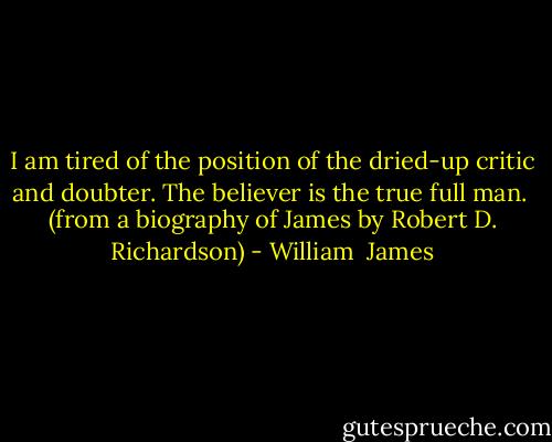 I am tired of the position of the dried-up critic and doubter. The believer is the true full man.<br /> (from a biography of James by Robert D. Richardson) - William  James