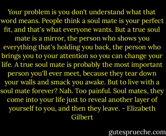 Your problem is you don't understand what that word means. People think a soul mate is your perfect fit, and that's what everyone wants. But a true soul mate is a mirror, the person who shows you everything that's holding you back, the person who brings you to your attention so you can change your life. A true soul mate is probably the most important person you'll ever meet, because they tear down your walls and smack you awake. But to live with a soul mate forever? Nah. Too painful. Soul mates, they come into your life just to reveal another layer of yourself to you, and then they leave. - Elizabeth Gilbert