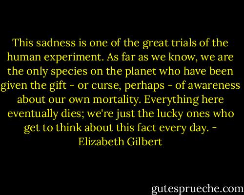 This sadness is one of the great trials of the human experiment. As far as we know, we are the only species on the planet who have been given the gift - or curse, perhaps - of awareness about our own mortality. Everything here eventually dies; we're just the lucky ones who get to think about this fact every day. - Elizabeth Gilbert