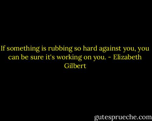 If something is rubbing so hard against you, you can be sure it's working on you. - Elizabeth Gilbert