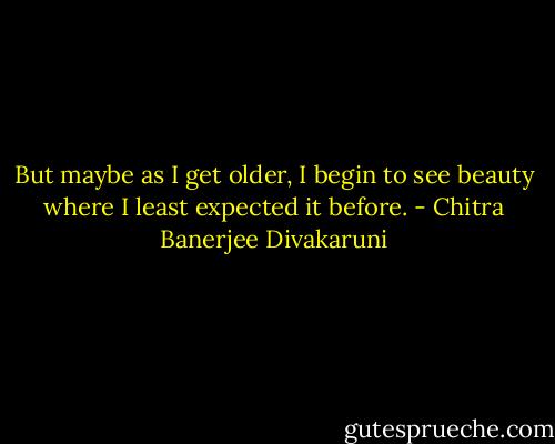 But maybe as I get older, I begin to see beauty where I least expected it before. - Chitra Banerjee Divakaruni