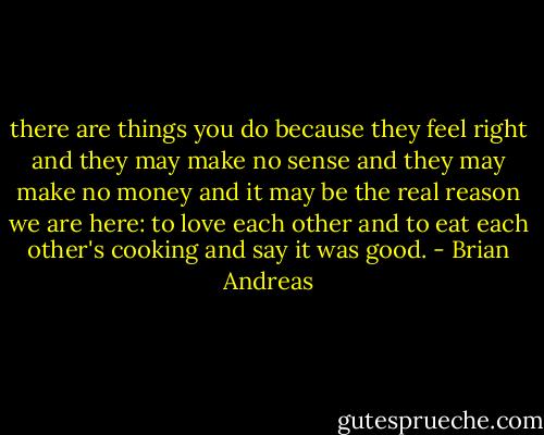 there are things you do because they feel right and they may make no sense and they may make no money and it may be the real reason we are here: to love each other and to eat each other's cooking and say it was good. - Brian Andreas