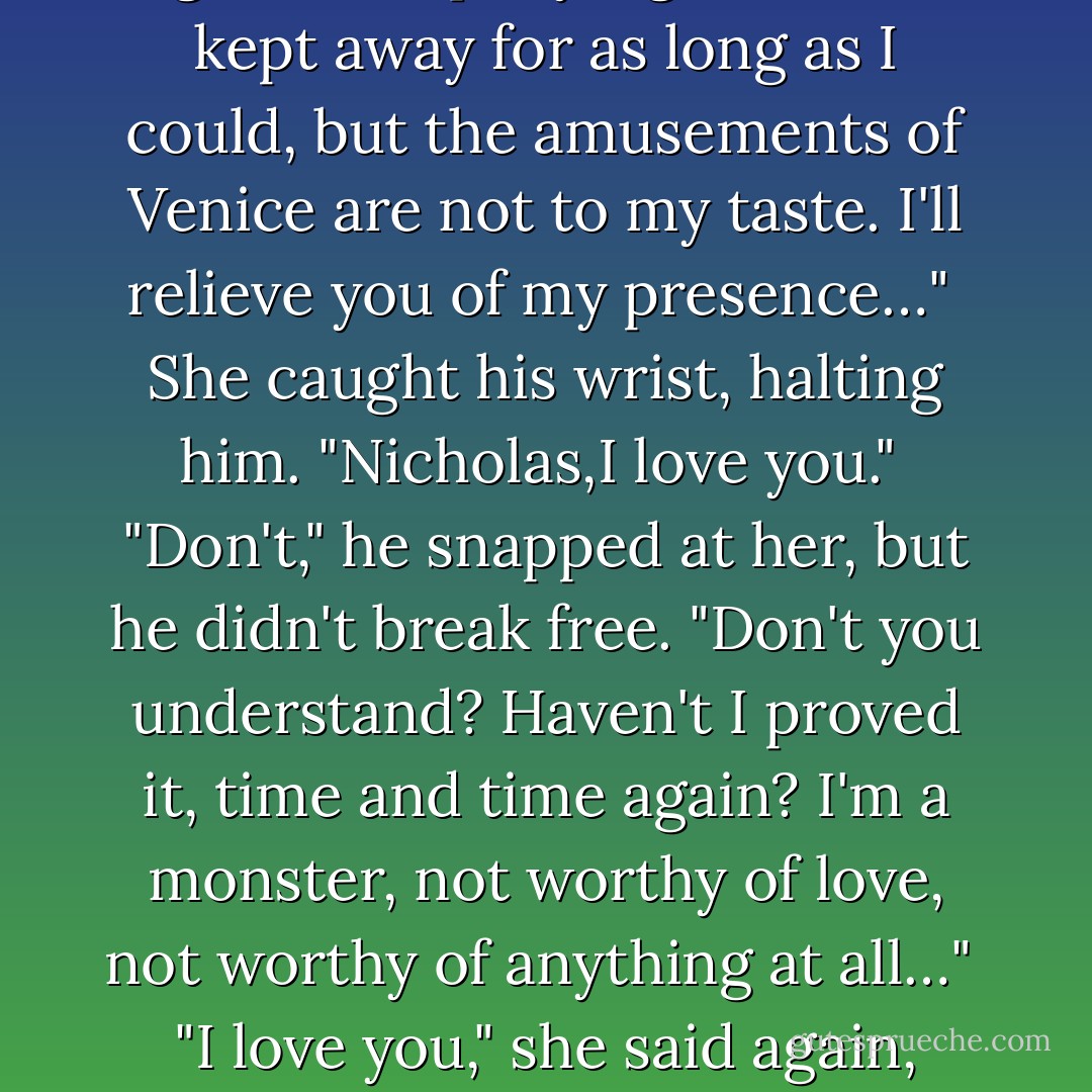 Oh, God," she whispered, sliding her arms around his neck. "Nicholas…" <br />He pushed her away from him. "I find I'm not in the mood,I'm not very good company right now. I kept away for as long as I could, but the amusements of Venice are not to my taste. I'll relieve you of my presence…" <br />She caught his wrist, halting him. "Nicholas,I love you." <br />"Don't," he snapped at her, but he didn't break free. "Don't you understand? Haven't I proved it, time and time again? I'm a monster, not worthy of love, not worthy of anything at all…" <br />"I love you," she said again, catching his other hand, pulling his arms around her, pulling his tall, tension-racked body tight against hers. "I love you. - Anne Stuart