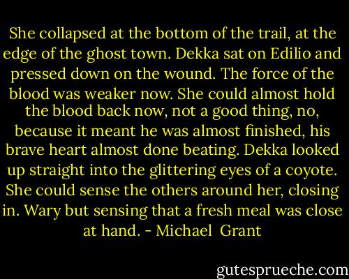She collapsed at the bottom of the trail, at the edge of the ghost town. Dekka sat on Edilio and pressed down on the wound. The force of the blood was weaker now. She could almost hold the blood back now, not a good thing, no, because it meant he was almost finished, his brave heart almost done beating.<br />Dekka looked up straight into the glittering eyes of a coyote. She could sense the others around her, closing in. Wary but sensing that a fresh meal was close at hand. - Michael  Grant