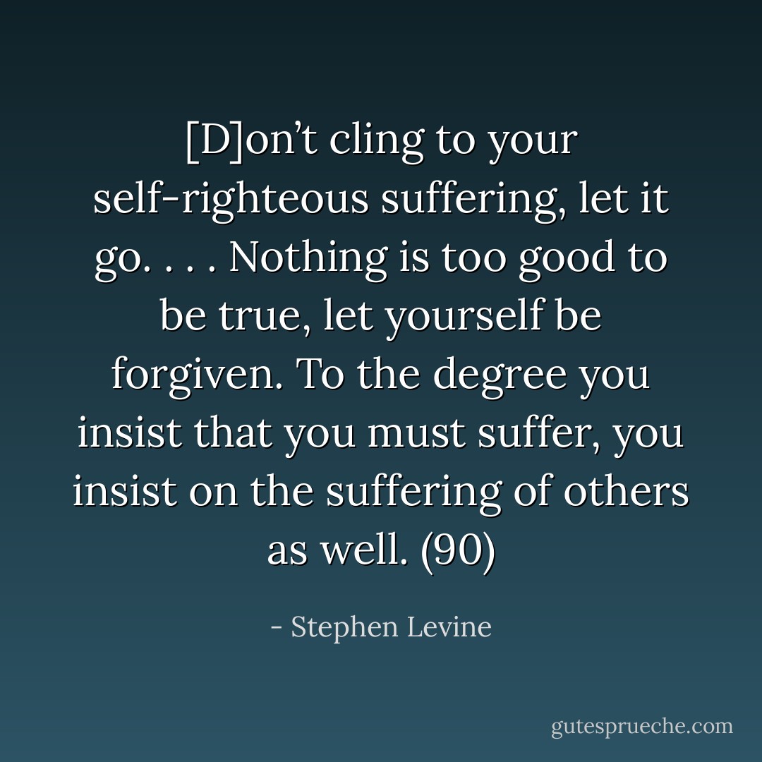 [D]on’t cling to your self-righteous suffering, let it go. . . . Nothing is too good to be true, let yourself be forgiven. To the degree you insist that you must suffer, you insist on the suffering of others as well. (90) - Stephen Levine