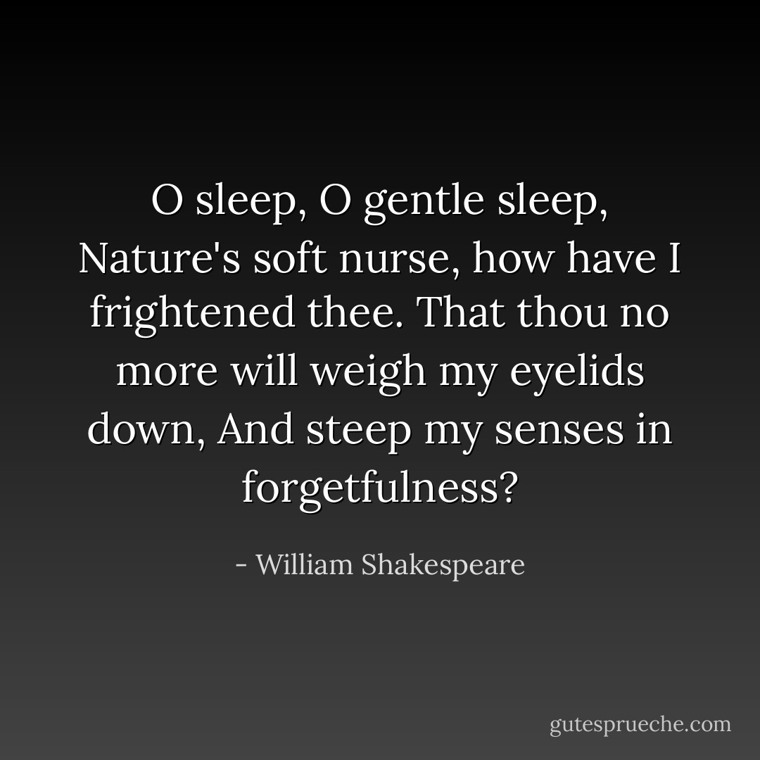 O sleep, O gentle sleep, Nature's soft nurse, how have I frightened thee. That thou no more will weigh my eyelids down, And steep my senses in forgetfulness? - William Shakespeare