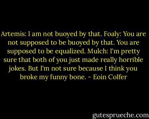 Artemis: I am not buoyed by that.<br />Foaly: You are not supposed to be buoyed by that. You are supposed to be equalized.<br />Mulch: I'm pretty sure that both of you just made really horrible jokes. But I'm not sure because I think you broke my funny bone. - Eoin Colfer