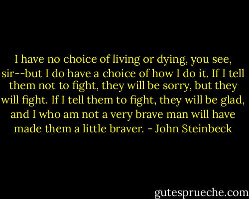 I have no choice of living or dying, you see, sir--but I do have a choice of how I do it. If I tell them not to fight, they will be sorry, but they will fight. If I tell them to fight, they will be glad, and I who am not a very brave man will have made them a little braver. - John Steinbeck