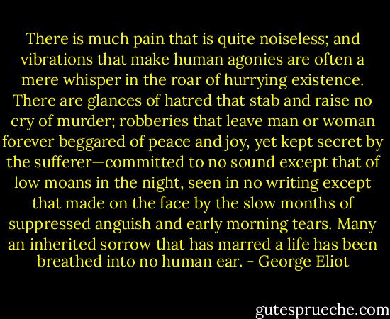 There is much pain that is quite noiseless; and vibrations that make human agonies are often a mere whisper in the roar of hurrying existence. There are glances of hatred that stab and raise no cry of murder; robberies that leave man or woman forever beggared of peace and joy, yet kept secret by the sufferer—committed to no sound except that of low moans in the night, seen in no writing except that made on the face by the slow months of suppressed anguish and early morning tears. Many an inherited sorrow that has marred a life has been breathed into no human ear. - George Eliot