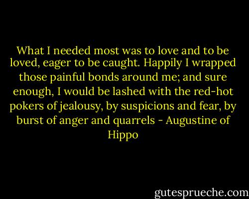 What I needed most was to love and to be loved, eager to be caught. Happily I wrapped those painful bonds around me; and sure enough, I would be lashed with the red-hot pokers of jealousy, by suspicions and fear, by burst of anger and quarrels - Augustine of Hippo