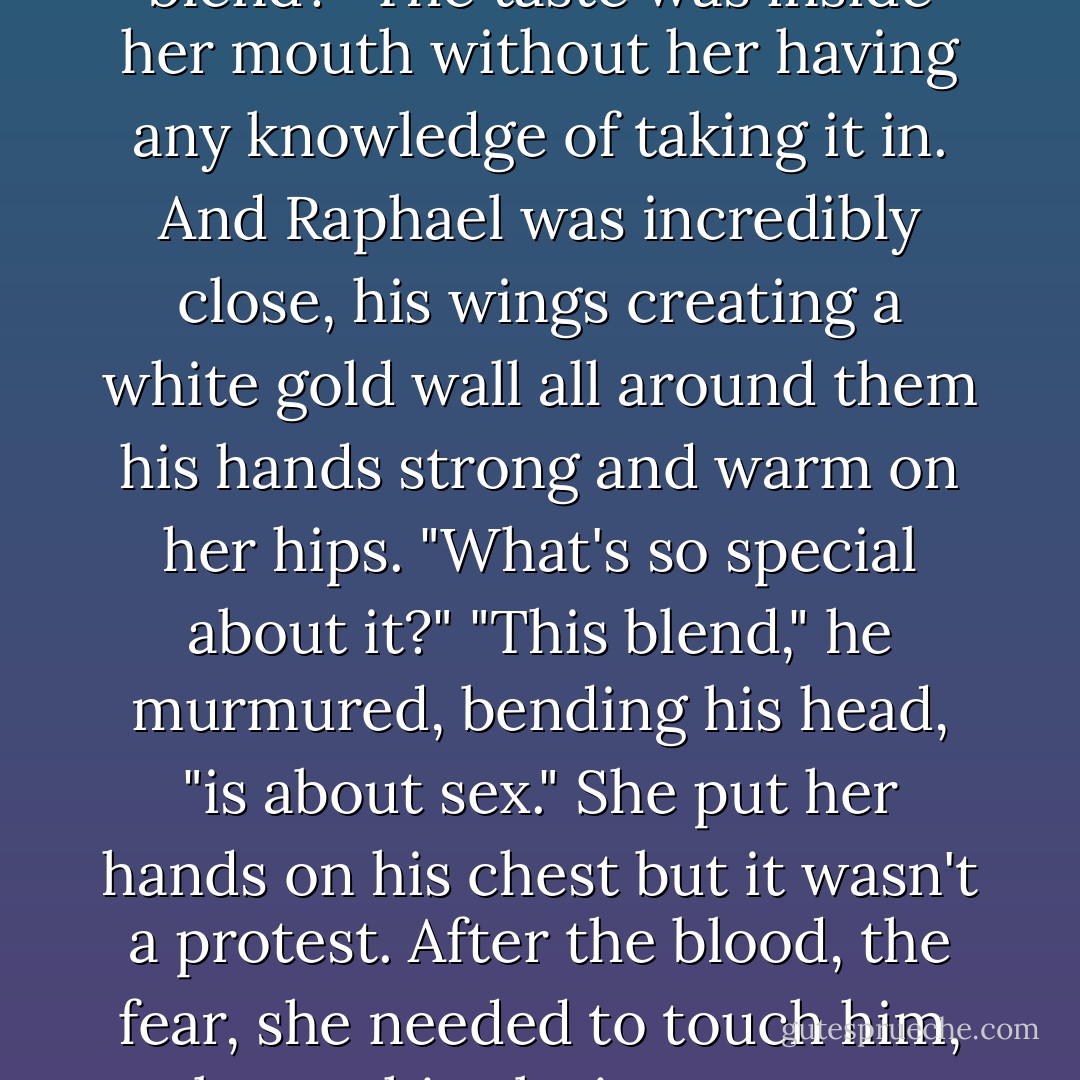 Oh, this is a special blend for you." Taking one of the fingers she hadn't licked, he rubbed it along her lips. "What we usually shed is apparently comparable to the most delicious of chocolates or the finest of wines. Decadent, rich, and very expensive."<br />She told herself she wasn't going to lick the glitter off her lips. "And this blend?" The taste was inside her mouth without her having any knowledge of taking it in. And Raphael was incredibly close, his wings creating a white gold wall all around them his hands strong and warm on her hips. "What's so special about it?"<br />"This blend," he murmured, bending his head, "is about sex."<br />She put her hands on his chest but it wasn't a protest. After the blood, the fear, she needed to touch him, to know this glorious creature existed. "Another form of mind control?"<br />He shook his head, his mouth a hairbreadth from hers. "It's only fair."<br />"Fair?" She flicked her tongue along his lower lip. It made his hands clench on her hips.<br />"If I licked you between your thighs, your taste would have the same aphrodisiac effect on me. - Nalini Singh