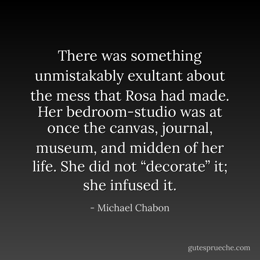 There was something unmistakably exultant about the mess that Rosa had made. Her bedroom-studio was at once the canvas, journal, museum, and midden of her life. She did not “decorate” it; she infused it. - Michael Chabon