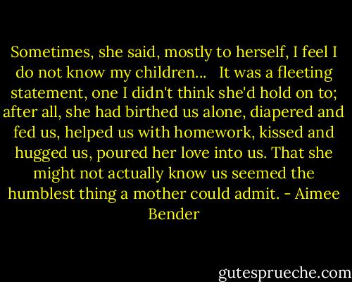 Sometimes, she said, mostly to herself, I feel I do not know my children... <br /><br />It was a fleeting statement, one I didn't think she'd hold on to; after all, she had birthed us alone, diapered and fed us, helped us with homework, kissed and hugged us, poured her love into us. That she might not actually know us seemed the humblest thing a mother could admit. - Aimee Bender