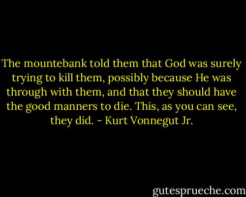 The mountebank told them that God was surely trying to kill them, possibly because He was through with them, and that they should have the good manners to die. This, as you can see, they did. - Kurt Vonnegut Jr.