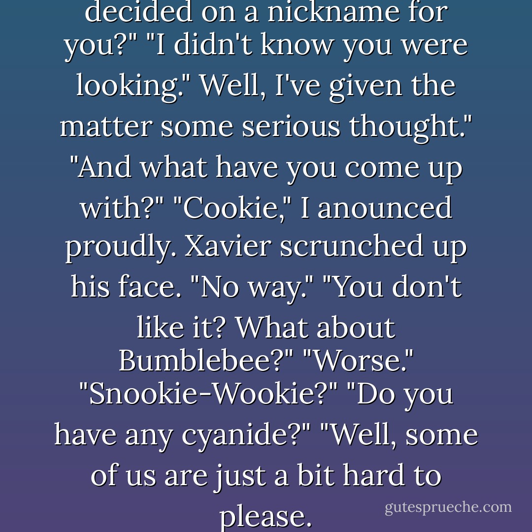 Did I mention I've finally decided on a nickname for you?"<br />"I didn't know you were looking."<br />Well, I've given the matter some serious thought."<br />"And what have you come up with?"<br />"Cookie," I anounced proudly.<br />Xavier scrunched up his face. "No way."<br />"You don't like it? What about Bumblebee?"<br />"Worse."<br />"Snookie-Wookie?"<br />"Do you have any cyanide?"<br />"Well, some of us are just a bit hard to please. - Alexandra Adornetto