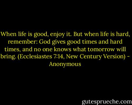 When life is good, enjoy it. But when life is hard, remember:<br />God gives good times and hard times, and no one knows what tomorrow will bring. (Ecclesiastes 7:14, New Century Version) - Anonymous