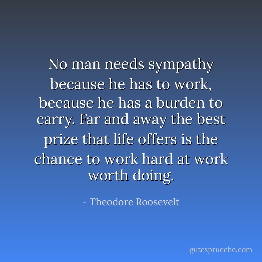 No man needs sympathy because he has to work, because he has a burden to carry. Far and away the best prize that life offers is the chance to work hard at work worth doing. - Theodore Roosevelt