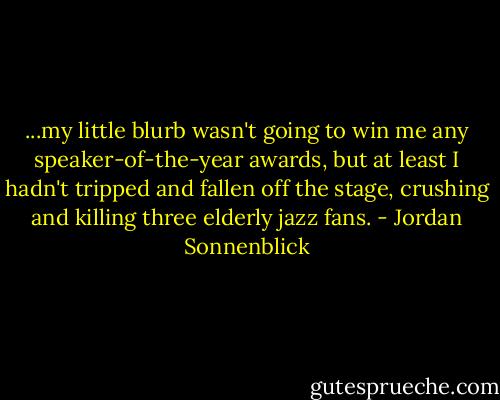 ...my little blurb wasn't going to win me any speaker-of-the-year awards, but at least I hadn't tripped and fallen off the stage, crushing and killing three elderly jazz fans. - Jordan Sonnenblick