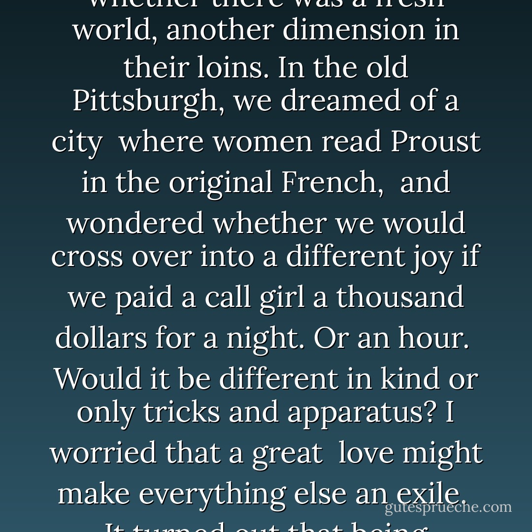 The water nymphs who came to Poseidon<br />explained how little they desired to couple<br />with the gods. Except to find out<br />whether it was different, whether there was<br />a fresh world, another dimension in their loins.<br />In the old Pittsburgh, we dreamed of a city <br />where women read Proust in the original French, <br />and wondered whether we would cross over<br />into a different joy if we paid a call girl<br />a thousand dollars for a night. Or an hour. <br />Would it be different in kind or only<br />tricks and apparatus? I worried that a great <br />love might make everything else an exile. <br />It turned out that being together <br />at twilight in the olive groves of Umbria<br />did, indeed, measure everything after that. - Jack Gilbert