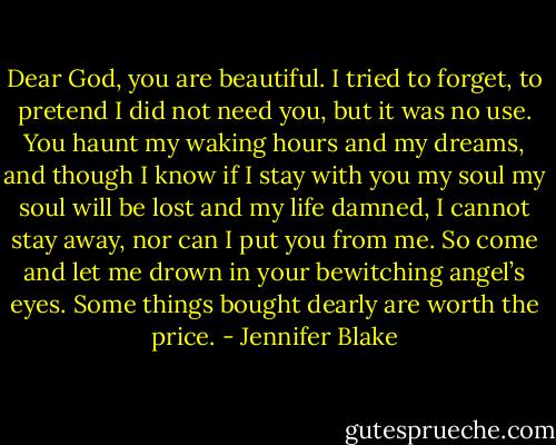 Dear God, you are beautiful. I tried to forget, to pretend I did not need you, but it was no use. You haunt my waking hours and my dreams, and though I know if I stay with you my soul my soul will be lost and my life damned, I cannot stay away, nor can I put you from me. So come and let me drown in your bewitching angel’s eyes. Some things bought dearly are worth the price. - Jennifer Blake