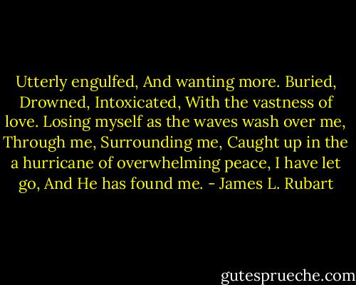 Utterly engulfed,<br />And wanting more.<br />Buried,<br />Drowned,<br />Intoxicated,<br />With the vastness of love.<br />Losing myself as the waves wash over me,<br />Through me,<br />Surrounding me,<br />Caught up in the a hurricane of overwhelming peace,<br />I have let go,<br />And He has found me. - James L. Rubart