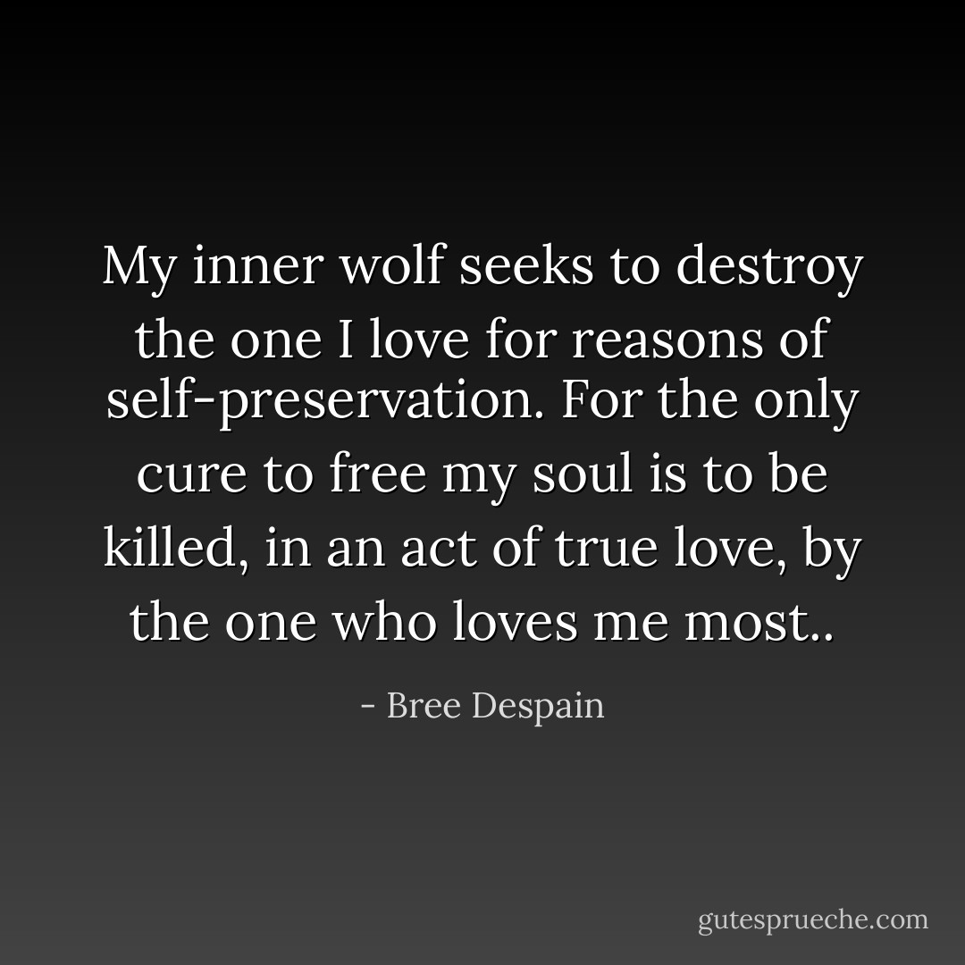 My inner wolf seeks to destroy the one I love for reasons of self-preservation. For the only cure to free my soul is to be killed, in an act of true love, by the one who loves me most.. - Bree Despain