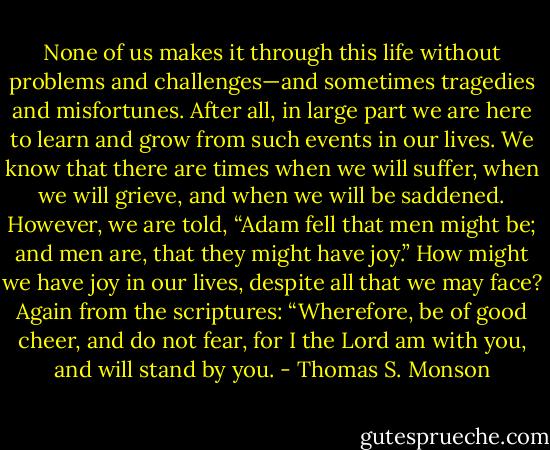 None of us makes it through this life without problems and challenges—and sometimes tragedies and misfortunes. After all, in large part we are here to learn and grow from such events in our lives. We know that there are times when we will suffer, when we will grieve, and when we will be saddened. However, we are told, “Adam fell that men might be; and men are, that they might have joy.” How might we have joy in our lives, despite all that we may face? Again from the scriptures: “Wherefore, be of good cheer, and do not fear, for I the Lord am with you, and will stand by you. - Thomas S. Monson