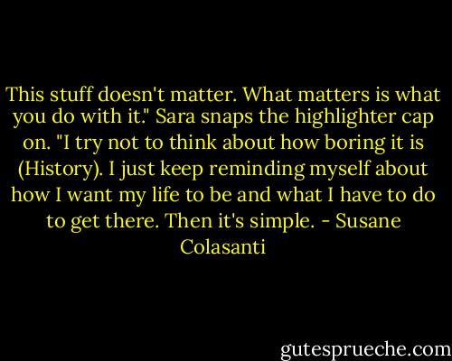 This stuff doesn't matter. What matters is what you do with it." Sara snaps the highlighter cap on. "I try not to think about how boring it is (History). I just keep reminding myself about how I want my life to be and what I have to do to get there. Then it's simple. - Susane Colasanti