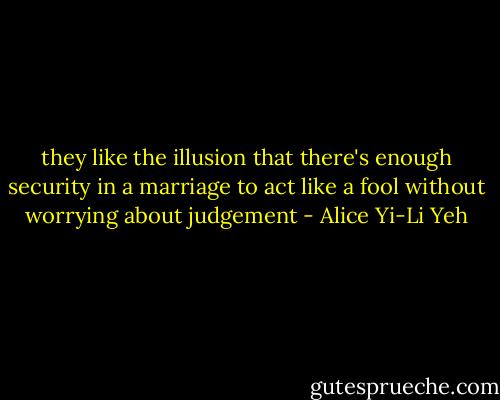 they like the illusion that there's enough security in a marriage to act like a fool without worrying about judgement - Alice Yi-Li Yeh