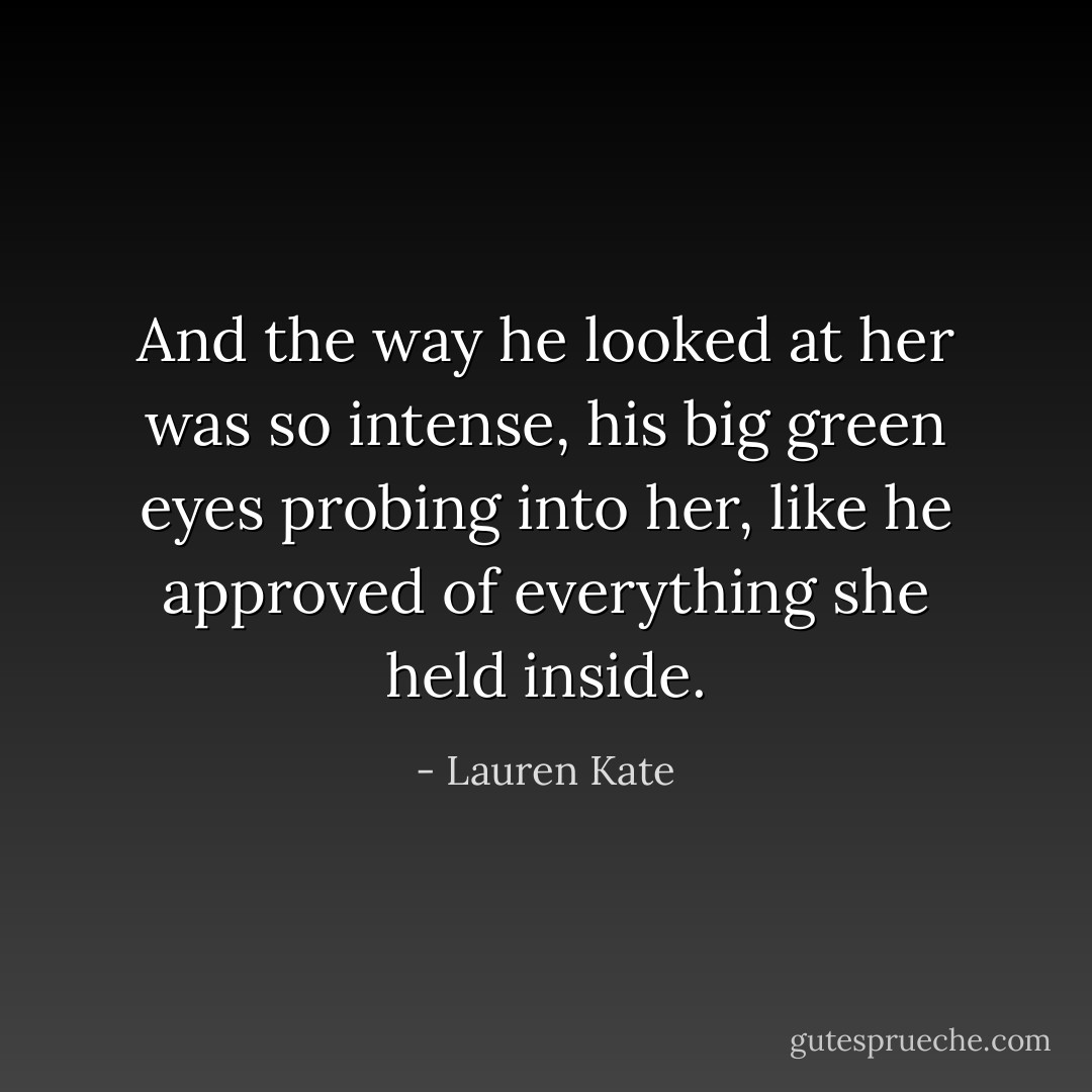 And the way he looked at her was so intense, his big green eyes probing into her, like he approved of everything she held inside. - Lauren Kate