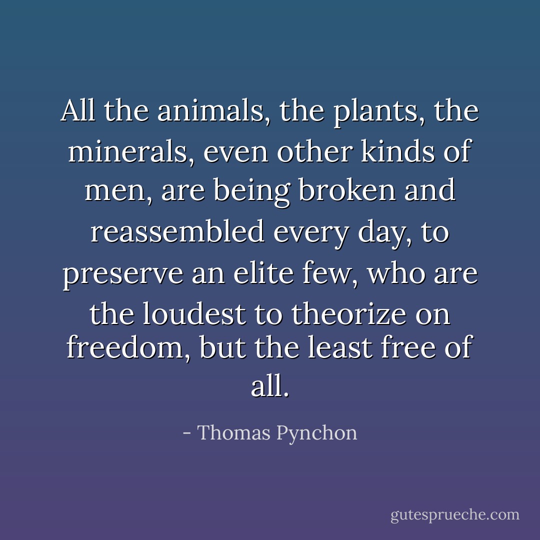 All the animals, the plants, the minerals, even other kinds of men, are being broken and reassembled every day, to preserve an elite few, who are the loudest to theorize on freedom, but the least free of all. - Thomas Pynchon