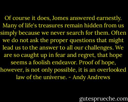 Of course it does, Jomes answered earnestly. Many of life's treasures remain hidden from us simply because we never search for them. Often we do not ask the proper questions that might lead us to the answer to all our challenges. We are so caught up in fear and regret, that hope seems a foolish endeavor. Proof of hope, however, is not only possible, it is an overlooked law of the universe. - Andy Andrews
