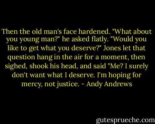 Then the old man's face hardened. "What about you young man?" he asked flatly. "Would you like to get what you deserve?" Jones let that question hang in the air for a moment, then sighed, shook his head, and said "Me? I surely don't want what I deserve. I'm hoping for mercy, not justice. - Andy Andrews