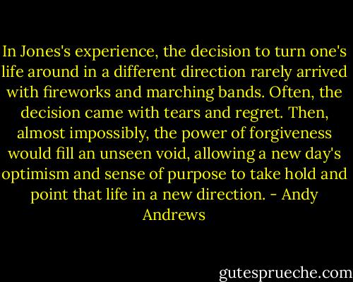 In Jones's experience, the decision to turn one's life around in a different direction rarely arrived with fireworks and marching bands. Often, the decision came with tears and regret. Then, almost impossibly, the power of forgiveness would fill an unseen void, allowing a new day's optimism and sense of purpose to take hold and point that life in a new direction. - Andy Andrews