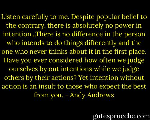 Listen carefully to me. Despite popular belief to the contrary, there is absolutely no power in intention...There is no difference in the person who intends to do things differently and the one who never thinks about it in the first place. Have you ever considered how often we judge ourselves by out intentions while we judge others by their actions? Yet intention without action is an insult to those who expect the best from you. - Andy Andrews